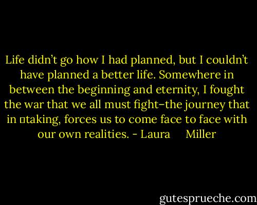 Life didn’t go how I had planned, but I couldn’t have planned a better life. Somewhere in between the beginning and eternity, I fought the war that we all must fight–the journey that in 	taking, forces us to come face to face with our own realities. - Laura     Miller
