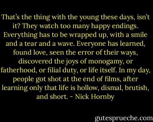 That’s the thing with the young these days, isn’t it? They watch too many happy endings. Everything has to be wrapped up, with a smile and a tear and a wave. Everyone has learned, found love, seen the error of their ways, discovered the joys of monogamy, or fatherhood, or filial duty, or life itself. In my day, people got shot at the end of films, after learning only that life is hollow, dismal, brutish, and short. - Nick Hornby