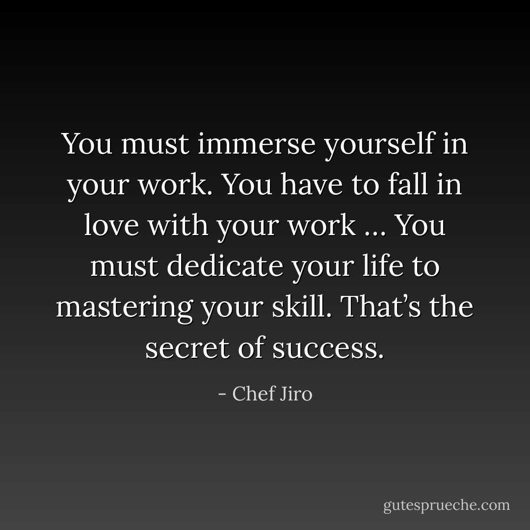You must immerse yourself in your work. You have to fall in love with your work … You must dedicate your life to mastering your skill. That’s the secret of success. - Chef Jiro