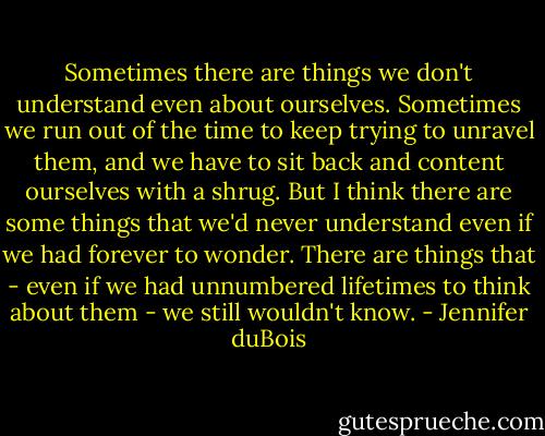 Sometimes there are things we don't understand even about ourselves. Sometimes we run out of the time to keep trying to unravel them, and we have to sit back and content ourselves with a shrug. But I think there are some things that we'd never understand even if we had forever to wonder. There are things that - even if we had unnumbered lifetimes to think about them - we still wouldn't know. - Jennifer duBois