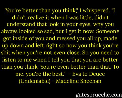 You're better than you think," I whispered. "I didn't realize it when I was little, didn't understand that look in your eyes, why you always looked so sad, but I get it now. Someone got inside of you and messed you all up, made up down and left right so now you think you're shit when you're not even close. So you need to listen to me when I tell you that you are better than you think. You're even better than that. To me, you're the best." <br />- Eva to Deuce (Undeniable) - Madeline Sheehan