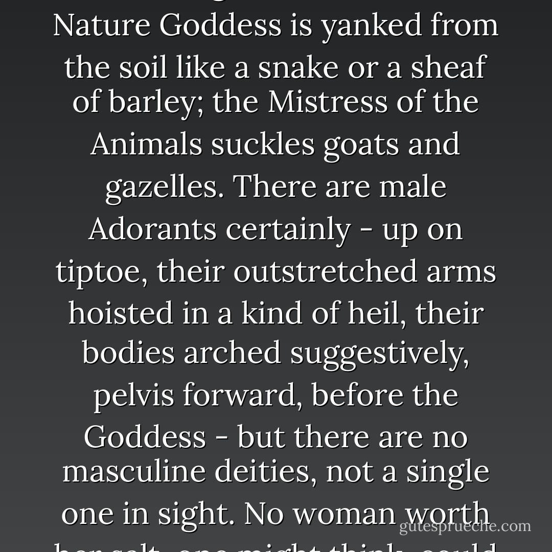 The carved images on the early Minoan sealstones are tantalising, inscrutable. The Nature Goddess is yanked from the soil like a snake or a sheaf of barley; the Mistress of the Animals suckles goats and gazelles. There are male Adorants certainly - up on tiptoe, their outstretched arms hoisted in a kind of heil, their bodies arched suggestively, pelvis forward, before the Goddess - but there are no masculine deities, not a single one in sight. No woman worth her salt, one might think, could fail to be intrigued. - Alison Fell