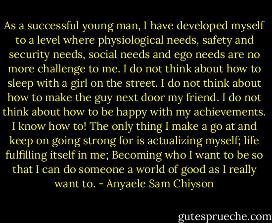 As a successful young man, I have developed myself to a level where physiological needs, safety and security needs, social needs and ego needs are no more challenge to me. I do not think about how to sleep with a girl on the street. I do not think about how to make the guy next door my friend. I do not think about how to be happy with my achievements. I know how to! The only thing I make a go at and keep on going strong for is actualizing myself; life fulfilling itself in me; Becoming who I want to be so that I can do someone a world of good as I really want to. - Anyaele Sam Chiyson
