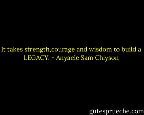 It takes strength,courage and wisdom to build a LEGACY. - Anyaele Sam Chiyson