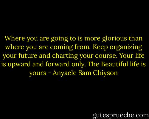 Where you are going to is more glorious than where you are coming from. Keep organizing your future and charting your course. Your life is upward and forward only. The Beautiful life is yours - Anyaele Sam Chiyson