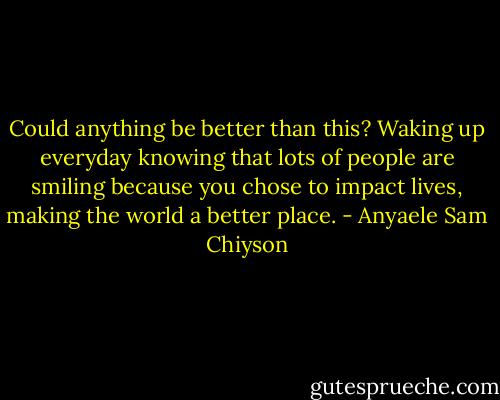 Could anything be better than this? Waking up everyday knowing that lots of people are smiling because you chose to impact lives, making the world a better place. - Anyaele Sam Chiyson