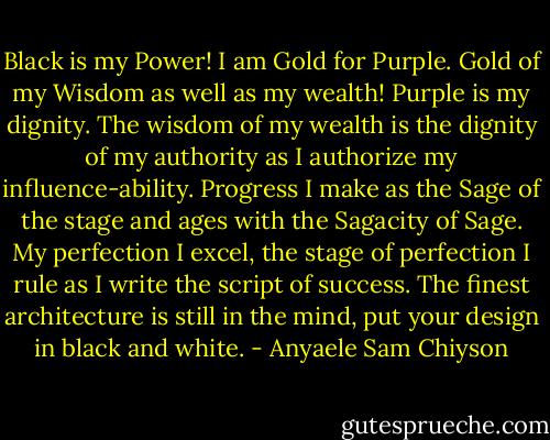 Black is my Power! I am Gold for Purple. Gold of my Wisdom as well as my wealth! Purple is my dignity. The wisdom of my wealth is the dignity of my authority as I authorize my influence-ability. Progress I make as the Sage of the stage and<br />ages with the Sagacity of Sage. My perfection I excel, the stage of perfection I rule as I write the script of success. The finest architecture is still in the mind, put your design in black and white. - Anyaele Sam Chiyson