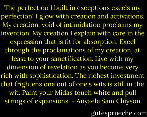 The perfection I built in exceptions excels my perfection! I glow with creation and activations. My creation, void of intimidation proclaims my invention. My creation I explain with care in the expression that is fit for absorption. Excel<br />through the proclamations of my creation, at least to your sanctification. Live with my dimension of revelation as you become very rich with sophistication. The richest investment that frightens one out of one's wits is still in the wit. Paint your Midas touch white and pull strings of expansions. - Anyaele Sam Chiyson