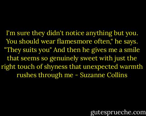 I'm sure they didn't notice anything but you. You should wear flamesmore often," he says. "They suits you" And then he gives me a smile that seems so genuinely sweet with just the right touch of shyness that unexpected warmth rushes through me - Suzanne Collins