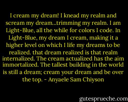 I cream my dream! I knead my realm and scream my dream...trimming my realm. I am Light-Blue, all the while for colors I code. In Light-Blue, my dream I cream, making it a higher level on which I life my dreams to be realized. that dream realized is that realm internalized. The cream actualized has the aim immortalized. The tallest building in the world is still a dream; cream your dream and be over the top. - Anyaele Sam Chiyson