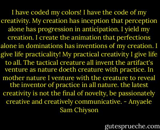 I have coded my colors! I have the code of my creativity. My creation has inception that perception alone has progression in anticipation. I yield my creation. I create the animation that perfections alone in dominations has inventions of<br />my creation. I give life practicality! My practical creativity I give life to all. The tactical creature all invent the artifact's venture as nature doeth creature with practice. In mother nature I venture with the creature to reveal the inventor of practice in all nature. the latest creativity is not the final of novelty, be passionately creative and creatively communicative. - Anyaele Sam Chiyson