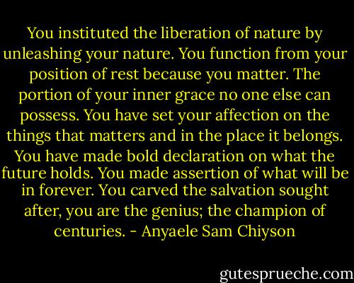 You instituted the liberation of nature by unleashing your nature. You function from your position of rest because you matter. The portion of your inner grace no one else can possess. You have set your affection on the things that matters<br />and in the place it belongs. You have made bold declaration on what the future holds. You made assertion of what will be in forever. You carved the salvation sought after, you are the genius; the champion of centuries. - Anyaele Sam Chiyson