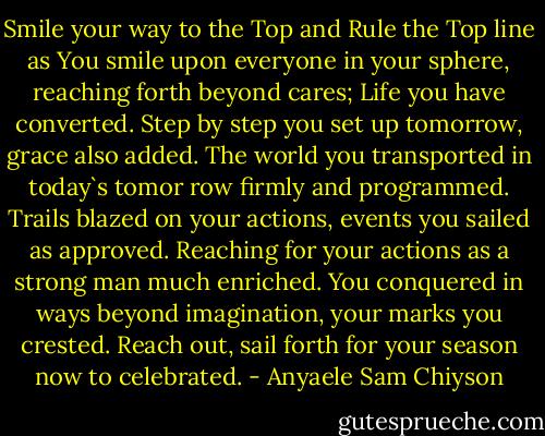 Smile your way to the Top and Rule the Top line as You smile upon everyone in your sphere, reaching forth beyond cares; Life you have converted. Step by step you set up tomorrow, grace also added. The world you transported in today`s tomor<br />row firmly and programmed. Trails blazed on your actions, events you sailed as approved. Reaching for your actions as a strong man much enriched. You conquered in ways beyond imagination, your marks you crested. Reach out, sail forth for your season now to celebrated. - Anyaele Sam Chiyson
