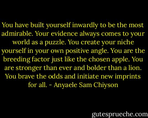 You have built yourself inwardly to be the most admirable. Your evidence always comes to your world as a puzzle. You create your niche yourself in your own positive angle. You are the breeding factor just like the chosen apple. You are stronger than ever and bolder than a lion. You brave the odds and initiate new imprints for all. - Anyaele Sam Chiyson