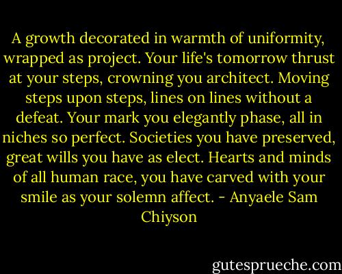 A growth decorated in warmth of uniformity, wrapped as project. Your life's tomorrow thrust at your steps, crowning you architect. Moving steps upon steps, lines on lines without a defeat. Your mark you elegantly phase, all in niches so perfect. Societies you have preserved, great wills you have as elect. Hearts and minds of all human race, you have carved with your smile as your solemn affect. - Anyaele Sam Chiyson