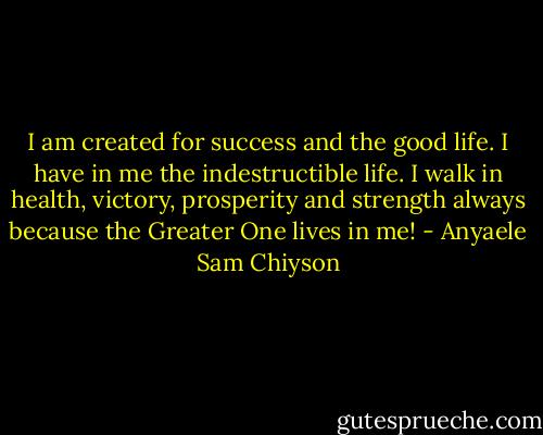 I am created for success and the good life. I have in me the indestructible life. I walk in health, victory, prosperity and strength always because the Greater One lives in me! - Anyaele Sam Chiyson