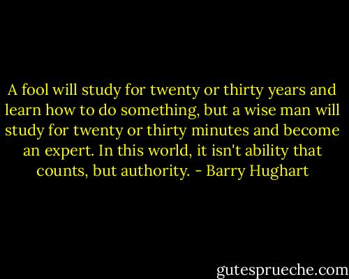 A fool will study for twenty or thirty years and learn how to do something, but a wise man will study for twenty or thirty minutes and become an expert. In this world, it isn't ability that counts, but authority. - Barry Hughart