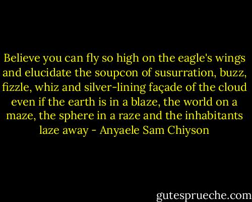 Believe you can fly so high on the eagle's wings and elucidate the soupcon of susurration, buzz, fizzle, whiz and silver-lining façade of the cloud even if the earth is in a blaze, the world on a maze, the sphere in a raze and the inhabitants laze away - Anyaele Sam Chiyson