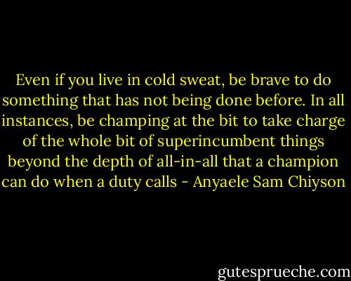 Even if you live in cold sweat, be brave to do something that has not being done before. In all instances, be champing at the bit to take charge of the whole bit of superincumbent things beyond the depth of all-in-all that a champion can do when a duty calls - Anyaele Sam Chiyson
