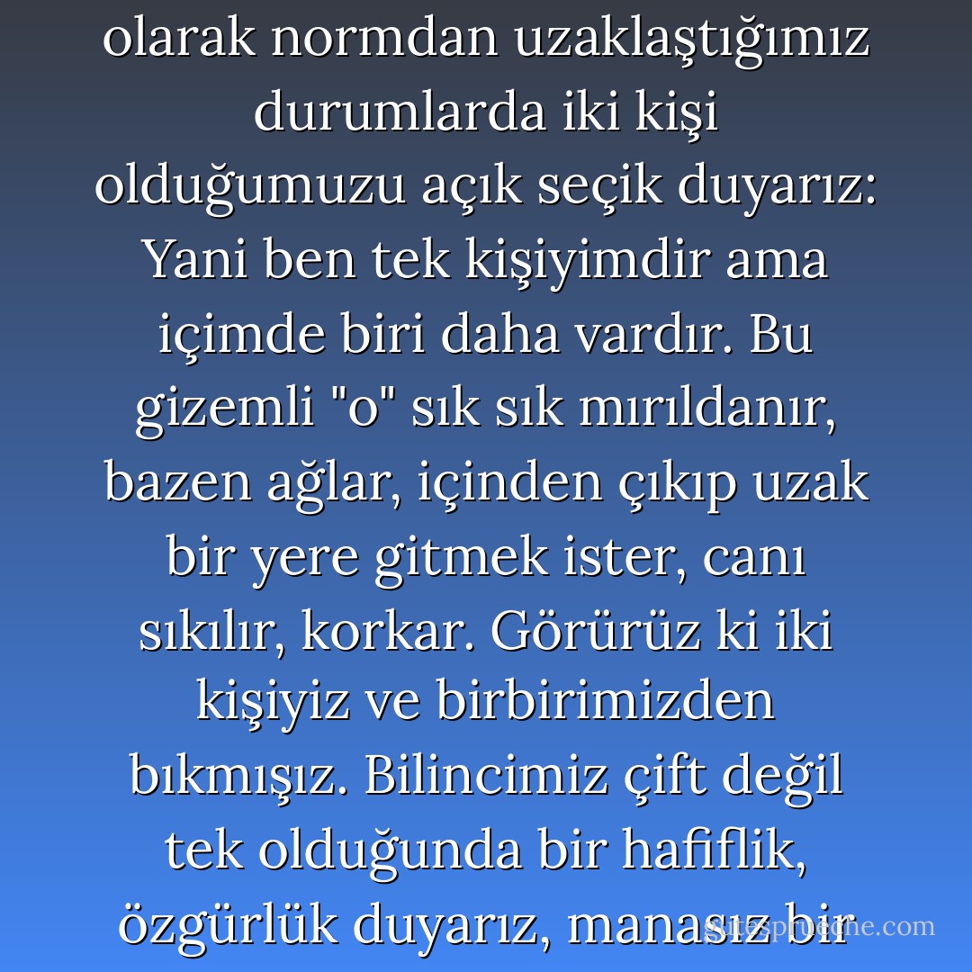 Ve işte bazen, hastayken, mutsuzken, aşıkken, fecibir kabus gördüğümüzde, genel olarak normdan uzaklaştığımız durumlarda iki kişi olduğumuzu açık seçik duyarız: Yani ben tek kişiyimdir ama içimde biri daha vardır. Bu gizemli "o" sık sık mırıldanır, bazen ağlar, içinden çıkıp uzak bir yere gitmek ister, canı sıkılır, korkar. Görürüz ki iki kişiyiz ve birbirimizden bıkmışız. Bilincimiz çift değil tek olduğunda bir hafiflik, özgürlük duyarız, manasız bir hayvan cennetine düşmüşüz gibi. - Andrei Platonov