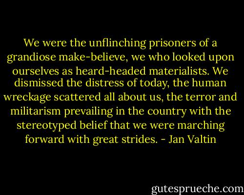 We were the unflinching prisoners of a grandiose make-believe, we who looked upon ourselves as heard-headed materialists. We dismissed the distress of today, the human wreckage scattered all about us, the terror and militarism prevailing in the country with the stereotyped belief that we were marching forward with great strides. - Jan Valtin
