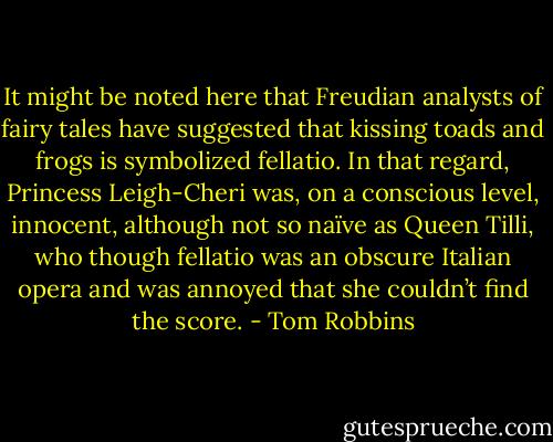 It might be noted here that Freudian analysts of fairy tales have suggested that kissing toads and frogs is symbolized fellatio. In that regard, Princess Leigh-Cheri was, on a conscious level, innocent, although not so naïve as Queen Tilli, who though fellatio was an obscure Italian opera and was annoyed that she couldn’t find the score. - Tom Robbins
