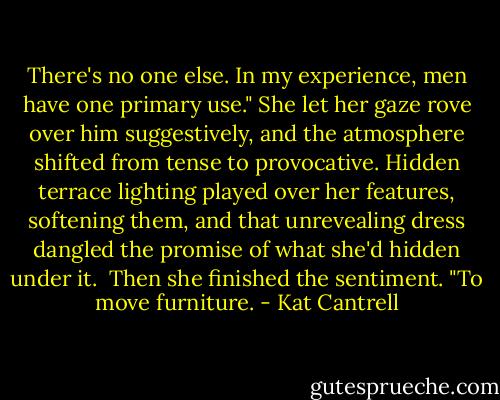 There's no one else. In my experience, men have one primary use." She let her gaze rove over him suggestively, and the atmosphere shifted from tense to provocative. Hidden terrace lighting played over her features, softening them, and that unrevealing dress dangled the promise of what she'd hidden under it.<br /><br />Then she finished the sentiment. "To move furniture. - Kat Cantrell