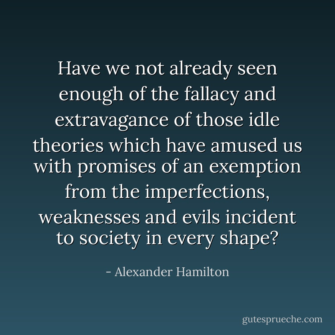 Have we not already seen enough of the fallacy and extravagance of those idle theories which have amused us with promises of an exemption from the imperfections, weaknesses and evils incident to society in every shape? - Alexander Hamilton