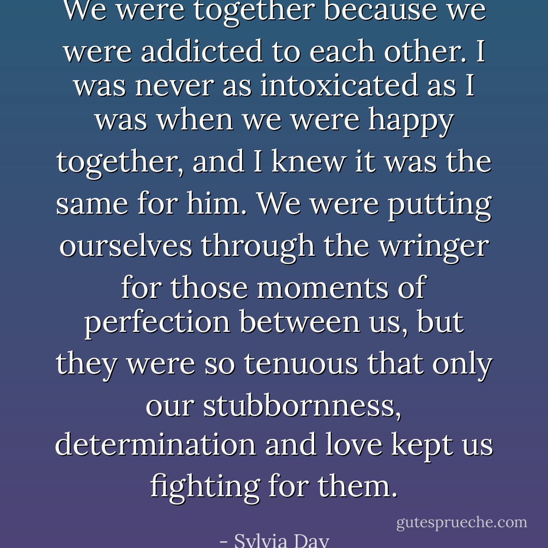 We were together because we were addicted to each other. I was never as intoxicated as I was when we were happy together, and I knew it was the same for him. We were putting ourselves through the wringer for those moments of perfection between us, but they were so tenuous that only our stubbornness, determination and love kept us fighting for them. - Sylvia Day