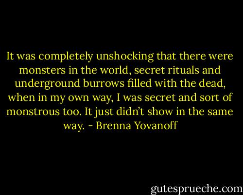 It was completely unshocking that there were monsters in the world, secret<br />rituals and underground burrows filled with the dead, when in my own way, I was secret and sort of monstrous too. It just didn’t show in the same way. - Brenna Yovanoff