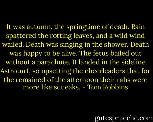 It was autumn, the springtime of death. Rain spattered the rotting leaves, and a wild wind wailed. Death was singing in the shower. Death was happy to be alive. The fetus bailed out without a parachute. It landed in the sideline Astroturf, so upsetting the cheerleaders that for the remained of the afternoon their rahs were more like squeaks. - Tom Robbins