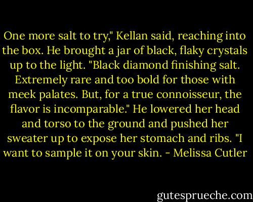 One more salt to try," Kellan said, reaching into the box. He brought a jar of black, flaky crystals up to the light. "Black diamond finishing salt. Extremely rare and too bold for those with meek palates. But, for a true connoisseur, the flavor is incomparable." He lowered her head and torso to the ground and pushed her sweater up to expose her stomach and ribs. "I want to sample it on your skin. - Melissa Cutler