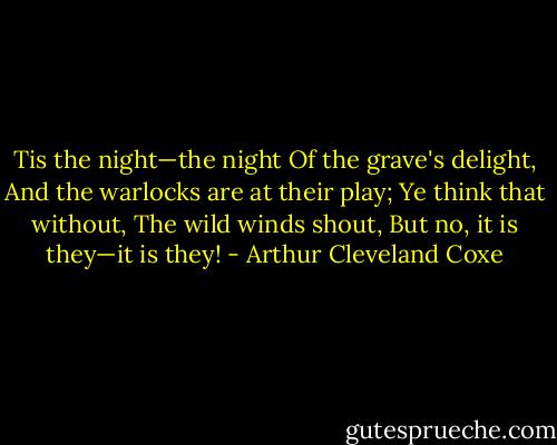 Tis the night—the night<br />Of the grave's delight,<br />And the warlocks are at their play;<br />Ye think that without,<br />The wild winds shout,<br />But no, it is they—it is they! - Arthur Cleveland Coxe