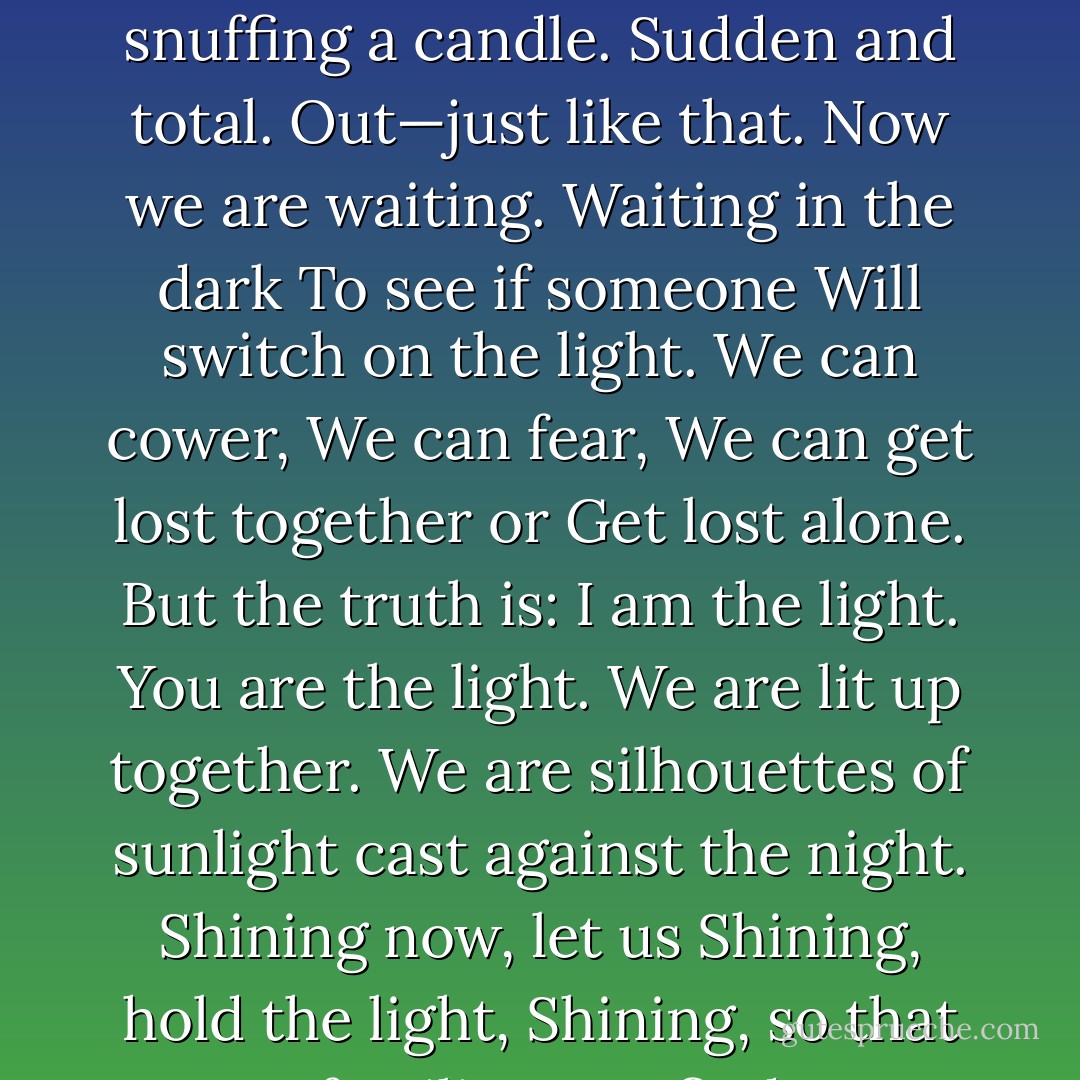 Night came and fell hard.<br />Not like God drawing a blanket over our land<br />But like someone snuffing a candle.<br />Sudden and total.<br />Out—just like that.<br />Now we are waiting.<br />Waiting in the dark<br />To see if someone<br />Will switch on the light.<br />We can cower,<br />We can fear,<br />We can get lost together or<br />Get lost alone.<br />But the truth is:<br />I am the light. You are the light.<br />We are lit up together.<br />We are silhouettes of sunlight<br />cast against the night.<br />Shining now, let us<br />Shining, hold the light,<br />Shining, so that our families<br />Can find us.<br />Shining. - Emmy Laybourne