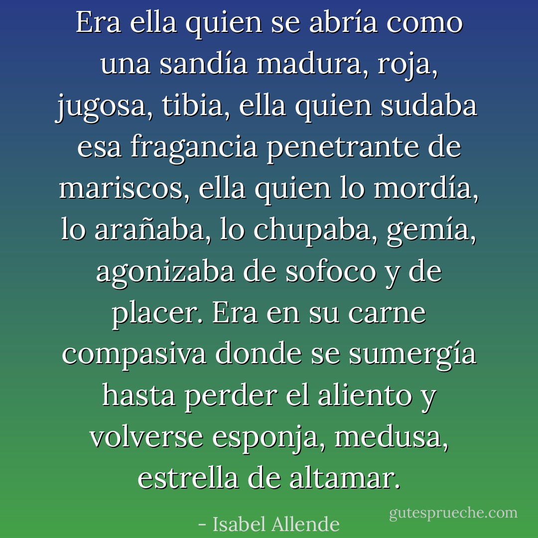 Era ella quien se abría como una sandía madura, roja, jugosa, tibia, ella quien sudaba esa fragancia penetrante de mariscos, ella quien lo mordía, lo arañaba, lo chupaba, gemía, agonizaba de sofoco y de placer. Era en su carne compasiva donde se sumergía hasta perder el aliento y volverse esponja, medusa, estrella de altamar. - Isabel Allende