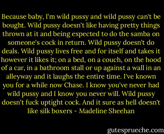 Because baby, I'm wild pussy and wild pussy can't be bought. Wild pussy doesn't like having pretty things thrown at it and being expected to do the samba on someone's cock in return. Wild pussy doesn't do deals. Wild pussy lives free and for itself and takes it however it likes it; on a bed, on a couch, on the hood of a car, in a bathroom stall or up against a wall in an alleyway and it laughs the entire time. I've known you for a while now Chase. I know you've never had wild pussy and I know you never will. Wild pussy doesn't fuck uptight cock. And it sure as hell doesn't like silk boxers - Madeline Sheehan
