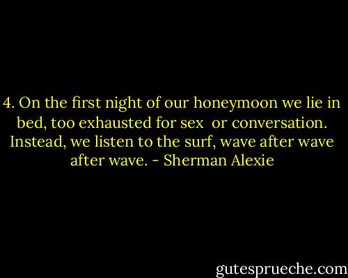 4.<br />On the first night of our honeymoon<br />we lie in bed, too exhausted for sex<br /><br />or conversation. Instead, we listen<br />to the surf, wave after wave after wave. - Sherman Alexie