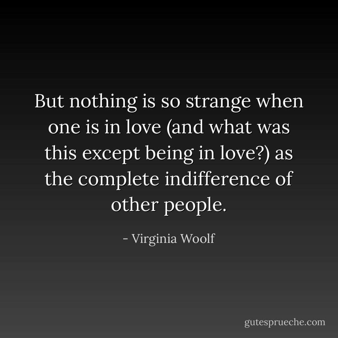 But nothing is so strange when one is in love (and what was this except being in love?) as the complete indifference of other people. - Virginia Woolf