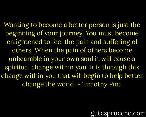 Wanting to become a better person is just the beginning of your journey. You must become enlightened to feel the pain and suffering of others. When the pain of others become unbearable in your own soul it will cause a spiritual change within you. It is through this change within you that will begin to help better change the world. - Timothy Pina