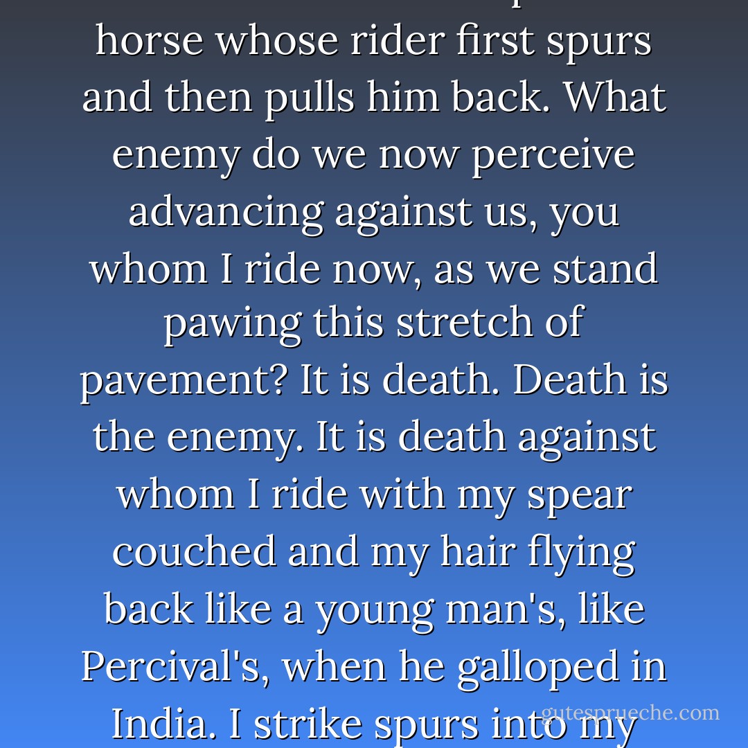 And in me too the wave rises. It swells; it arches its back. I am aware once more of a new desire, something rising beneath me like the proud horse whose rider first spurs and then pulls him back. What enemy do we now perceive advancing against us, you whom I ride now, as we stand pawing this stretch of pavement? It is death. Death is the enemy. It is death against whom I ride with my spear couched and my hair flying back like a young man's, like Percival's, when he galloped in India. I strike spurs into my horse. Against you I will fling myself, unvanquished and unyielding, O Death! - Virginia Woolf