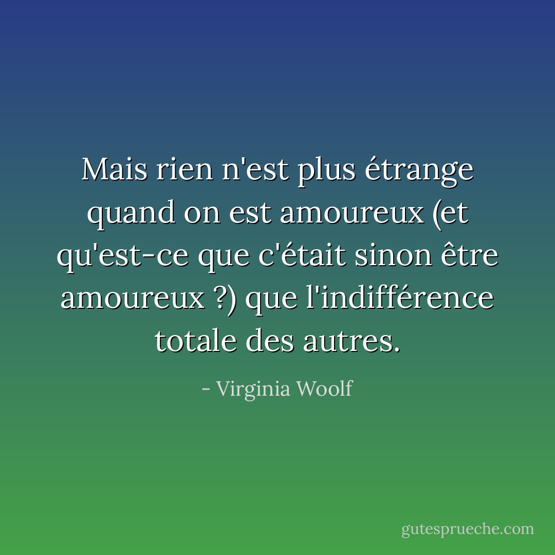 Mais rien n'est plus étrange quand on est amoureux (et qu'est-ce que c'était sinon être amoureux ?) que l'indifférence totale des autres. - Virginia Woolf
