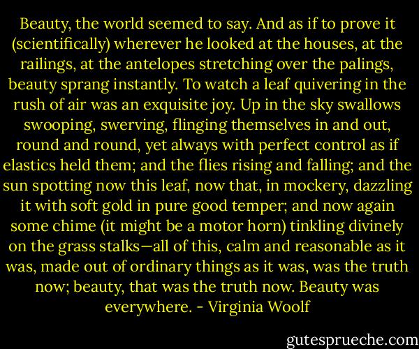 Beauty, the world seemed to say. And as if to prove it (scientifically) wherever he looked at the houses, at the railings, at the antelopes stretching over the palings, beauty sprang instantly. To watch a leaf quivering in the rush of air was an exquisite joy. Up in the sky swallows swooping, swerving, flinging themselves in and out, round and round, yet always with perfect control as if elastics held them; and the flies rising and falling; and the sun spotting now this leaf, now that, in mockery, dazzling it with soft gold in pure good temper; and now again some chime (it might be a motor horn) tinkling divinely on the grass stalks—all of this, calm and reasonable as it was, made out of ordinary things as it was, was the truth now; beauty, that was the truth now. Beauty was everywhere. - Virginia Woolf