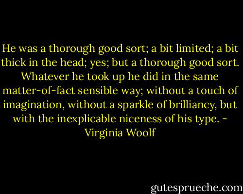 He was a thorough good sort; a bit limited; a bit thick in the head; yes; but a thorough good sort. Whatever he took up he did in the same matter-of-fact sensible way; without a touch of imagination, without a sparkle of brilliancy, but with the inexplicable niceness of his type. - Virginia Woolf