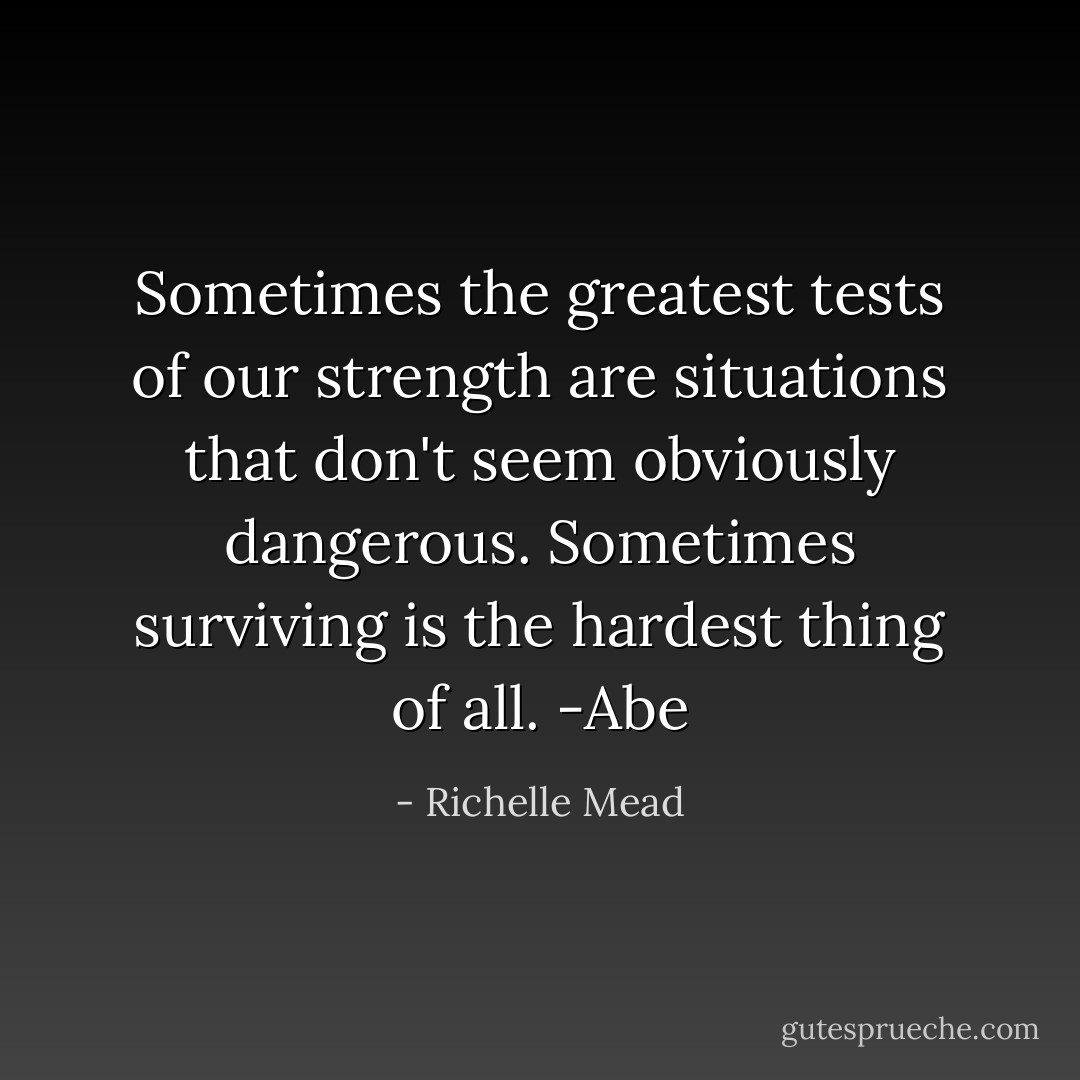 Sometimes the greatest tests of our strength are situations that don't seem obviously dangerous. Sometimes surviving is the hardest thing of all. -Abe - Richelle Mead