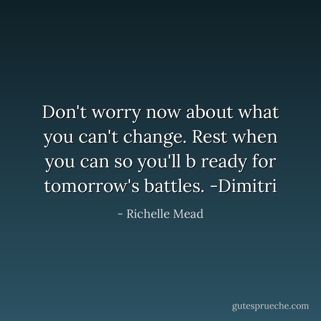 Don't worry now about what you can't change. Rest when you can so you'll b ready for tomorrow's battles. -Dimitri - Richelle Mead