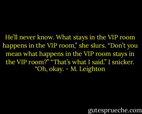He’ll never know. What stays in the VIP room happens in the VIP room,” she slurs.<br />“Don’t you mean what happens in the VIP room stays in the VIP room?”<br />“That’s what I said.”<br />I snicker. “Oh, okay. - M. Leighton