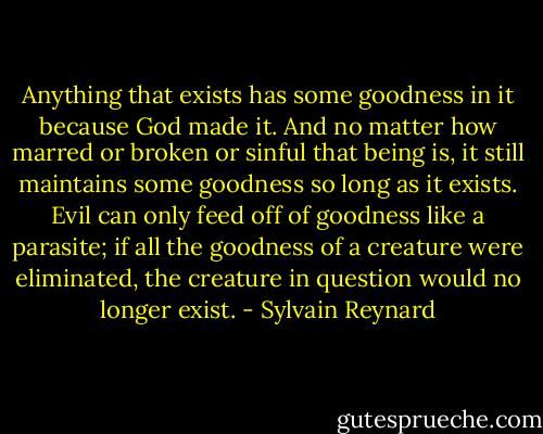 Anything that exists has some goodness in it because God made it. And no matter how marred or broken or sinful that being is, it still maintains some goodness so long as it exists. Evil can only feed off of goodness like a parasite; if all the goodness of a creature were eliminated, the creature in question would no longer exist. - Sylvain Reynard