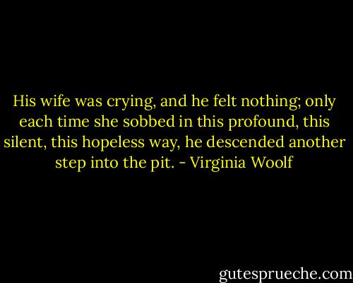 His wife was crying, and he felt nothing; only each time she sobbed in this profound, this silent, this hopeless way, he descended another step into the pit. - Virginia Woolf