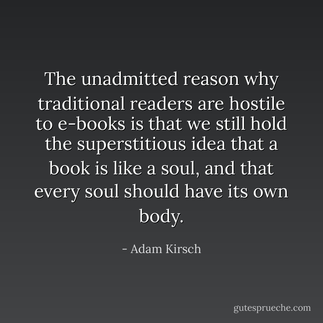 The unadmitted reason why traditional readers are hostile to e-books is that we still hold the superstitious idea that a book is like a soul, and that every soul should have its own body. - Adam Kirsch