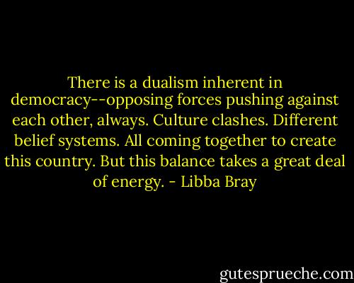 There is a dualism inherent in democracy--opposing forces pushing against each other, always. Culture clashes. Different belief systems. All coming together to create this country. But this balance takes a great deal of energy. - Libba Bray